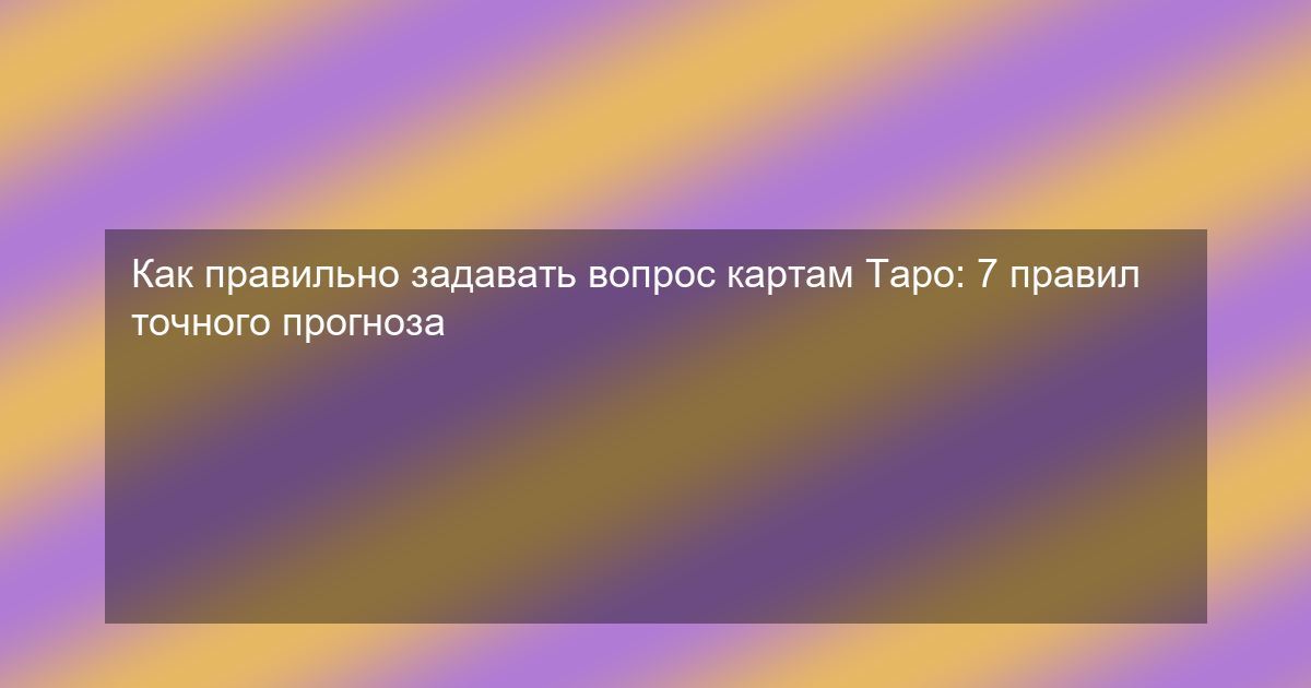 Как правильно задавать вопрос картам Таро: 7 правил точного прогноза