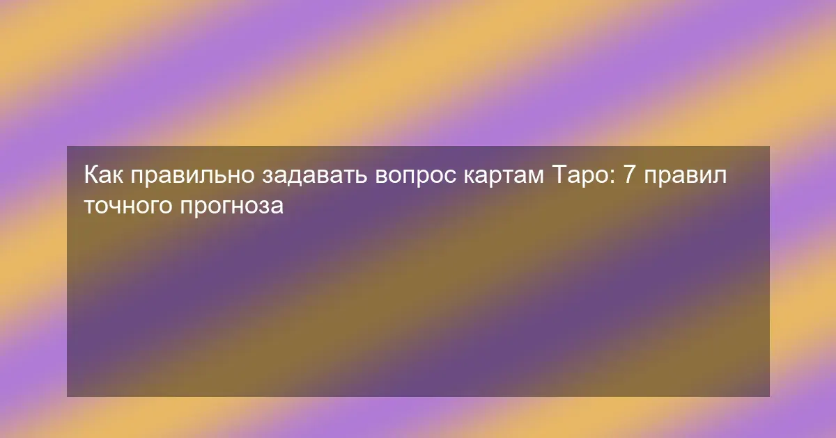 Как правильно задавать вопрос картам Таро: 7 правил точного прогноза
